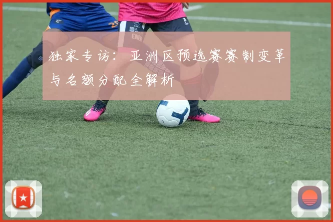 独家专访:亚洲区预选赛赛制变革与名额分配全解析