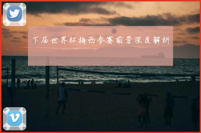 下届世界杯梅西参赛前景深度解析