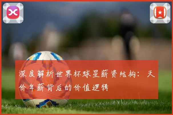 深度解析世界杯球星薪资结构:天价年薪背后的价值逻辑
