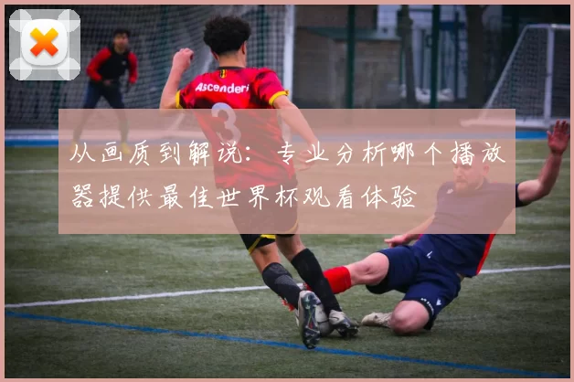 从画质到解说：专业分析哪个播放器提供最佳世界杯观看体验