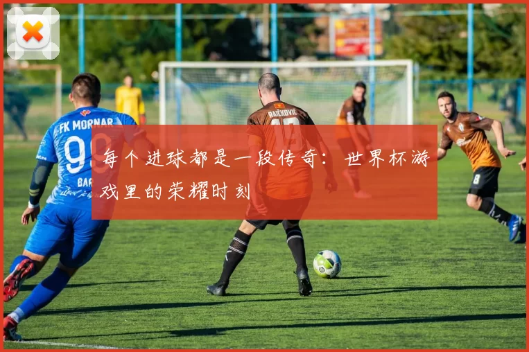 每个进球都是一段传奇:世界杯游戏里的荣耀时刻