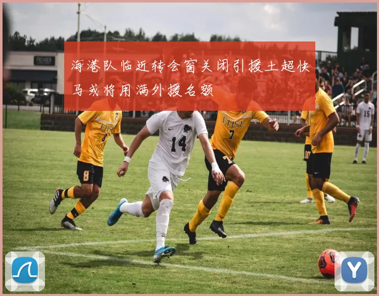 海港队临近转会窗关闭引援土超快马或将用满外援名额