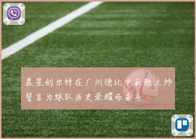 晨星创尔特在广州德比中获胜主帅誓言为球队历史荣耀而奋斗