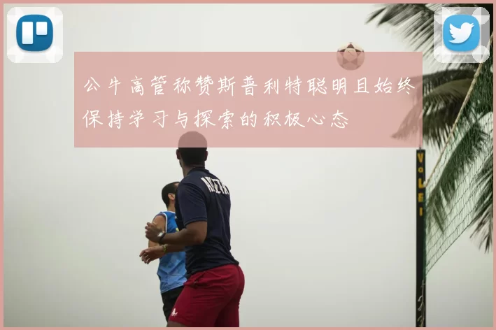 公牛高管称赞斯普利特聪明且始终保持学习与探索的积极心态
