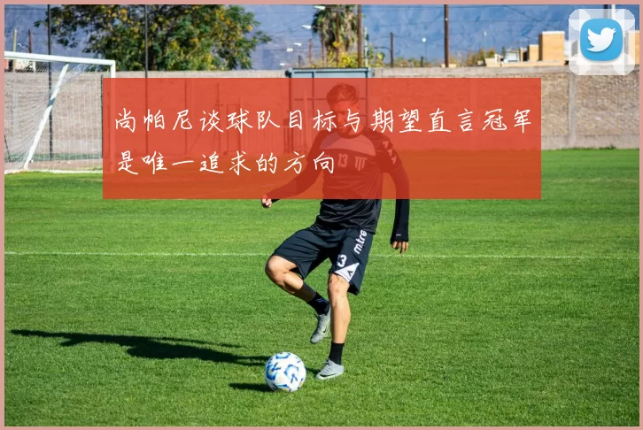 尚帕尼谈球队目标与期望直言冠军是唯一追求的方向