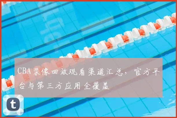 CBA录像回放观看渠道汇总，官方平台与第三方应用全覆盖