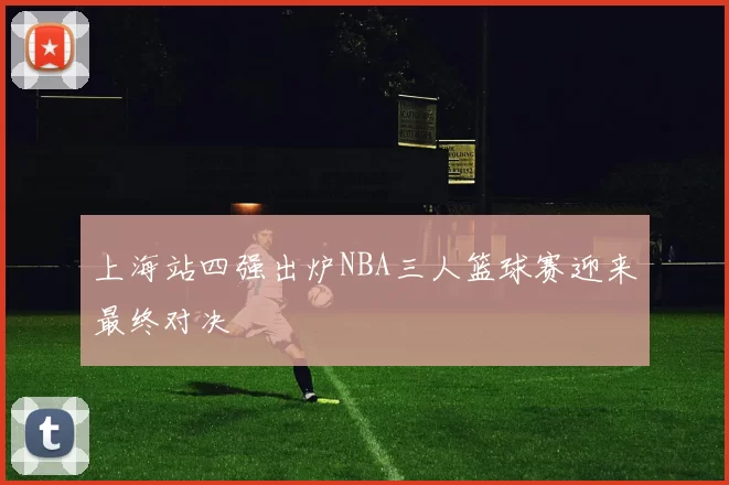 上海站四强出炉NBA三人篮球赛迎来最终对决