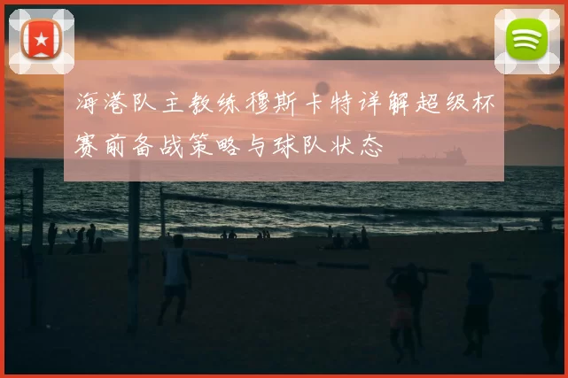 海港队主教练穆斯卡特详解超级杯赛前备战策略与球队状态