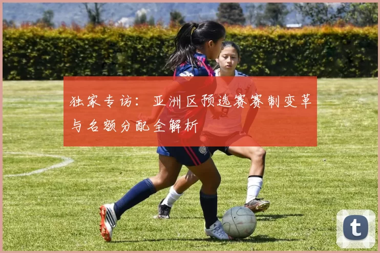 独家专访：亚洲区预选赛赛制变革与名额分配全解析