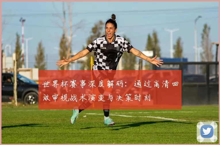 世界杯赛事深度解码:通过高清回放审视战术演变与决策时刻