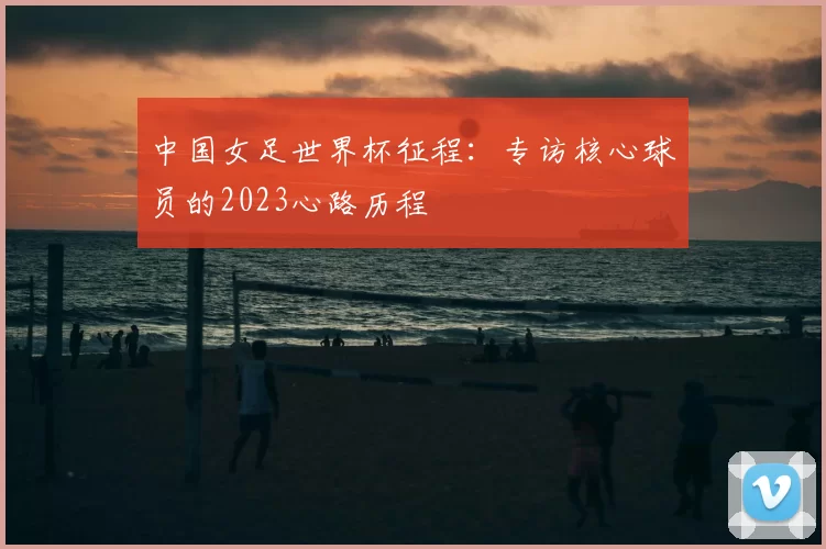 中国女足世界杯征程:专访核心球员的2023心路历程