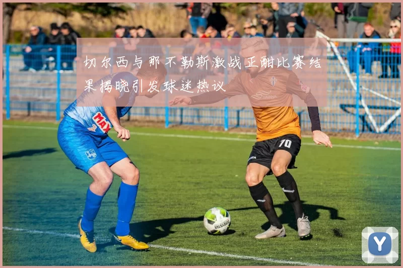 切尔西与那不勒斯激战正酣比赛结果揭晓引发球迷热议