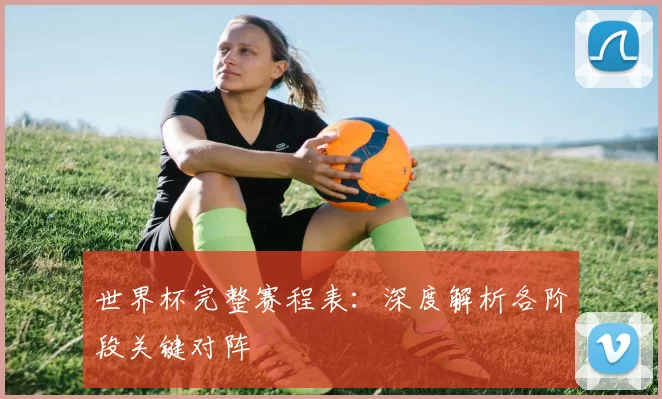 世界杯完整赛程表：深度解析各阶段关键对阵