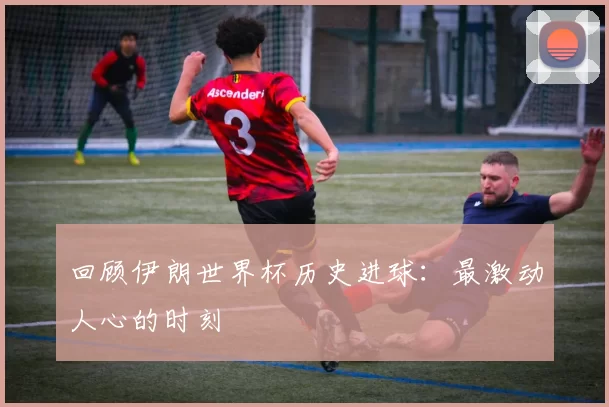 回顾伊朗世界杯历史进球：最激动人心的时刻