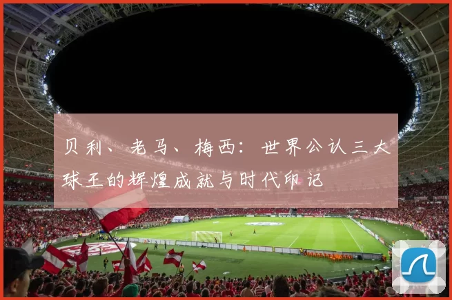 贝利、老马、梅西：世界公认三大球王的辉煌成就与时代印记