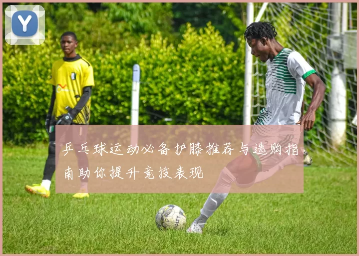 乒乓球运动必备护膝推荐与选购指南助你提升竞技表现