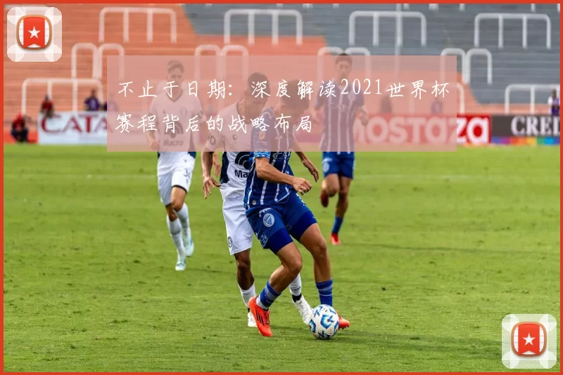 不止于日期:深度解读2021世界杯赛程背后的战略布局