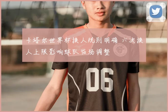 卡塔尔世界杯换人规则明确 六次换人上限影响球队临场调整