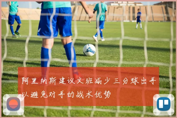 阿里纳斯建议文班减少三分球出手以避免对手的战术优势