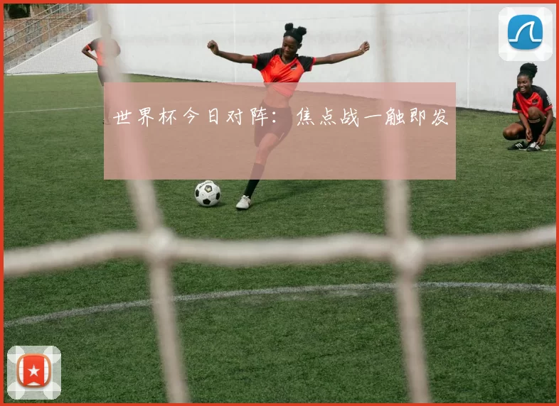世界杯今日对阵:焦点战一触即发
