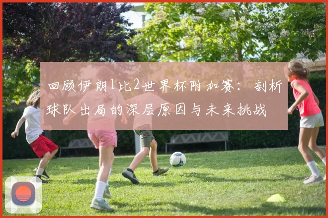回顾伊朗1比2世界杯附加赛:剖析球队出局的深层原因与未来挑战