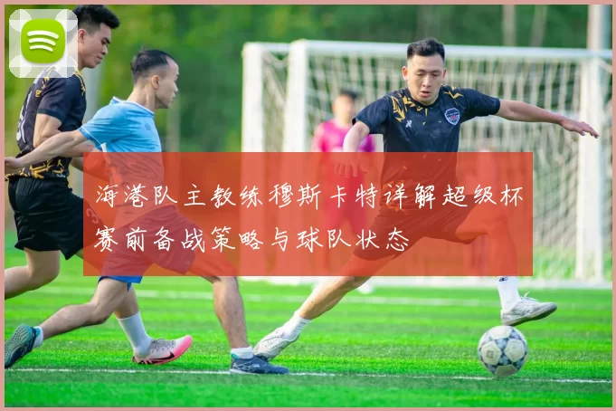 海港队主教练穆斯卡特详解超级杯赛前备战策略与球队状态