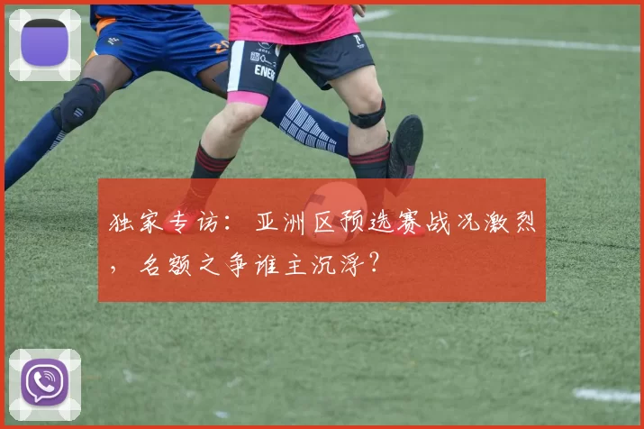 独家专访：亚洲区预选赛战况激烈，名额之争谁主沉浮？