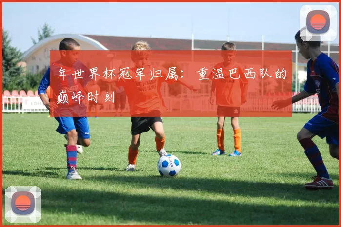 年世界杯冠军归属:重温巴西队的巅峰时刻