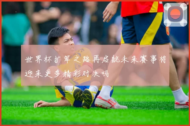 世界杯扩军之路再启航未来赛事将迎来更多精彩对决吗