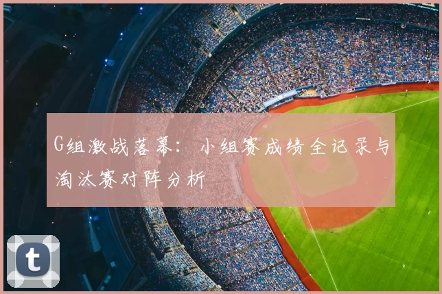 G组激战落幕:小组赛成绩全记录与淘汰赛对阵分析