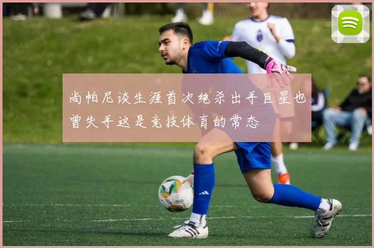 尚帕尼谈生涯首次绝杀出手巨星也曾失手这是竞技体育的常态