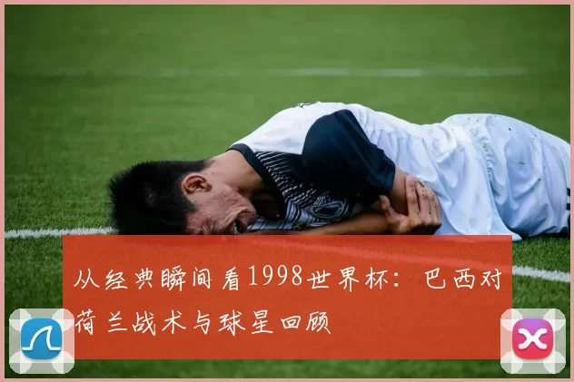从经典瞬间看1998世界杯:巴西对荷兰战术与球星回顾