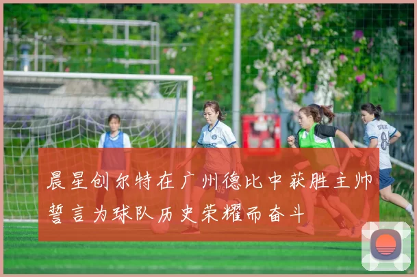 晨星创尔特在广州德比中获胜主帅誓言为球队历史荣耀而奋斗