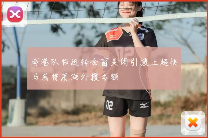 海港队临近转会窗关闭引援土超快马或将用满外援名额