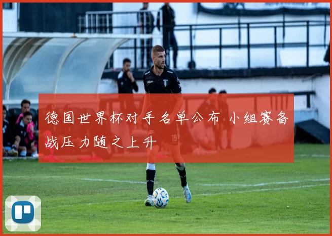 德国世界杯对手名单公布 小组赛备战压力随之上升