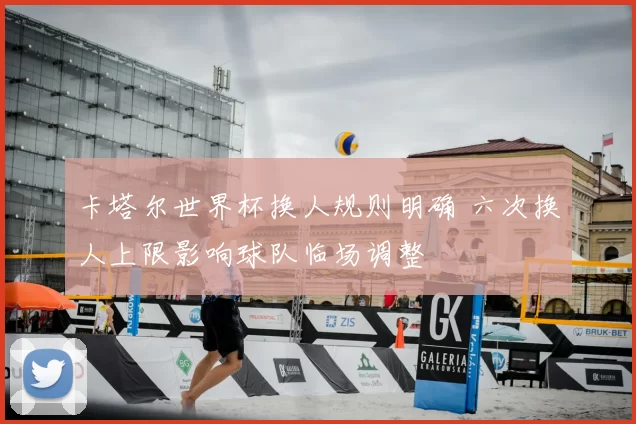 卡塔尔世界杯换人规则明确 六次换人上限影响球队临场调整