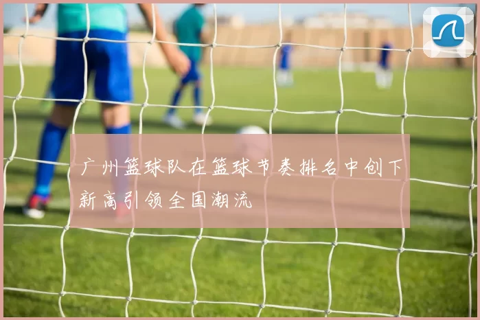 广州篮球队在篮球节奏排名中创下新高引领全国潮流