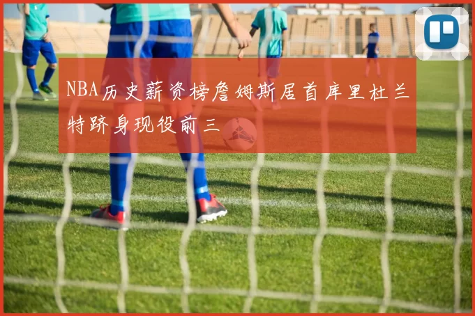 NBA历史薪资榜詹姆斯居首库里杜兰特跻身现役前三