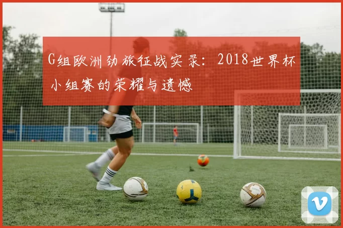 G组欧洲劲旅征战实录:2018世界杯小组赛的荣耀与遗憾