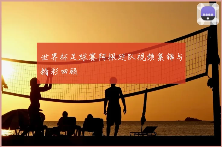 世界杯足球赛阿根廷队视频集锦与精彩回顾