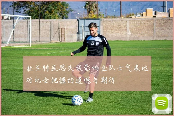 杜兰特反思失误影响全队士气表达对机会把握的遗憾与期待