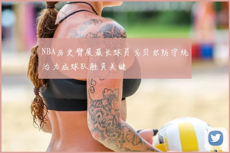 NBA历史臂展最长球员戈贝尔防守统治力成球队胜负关键