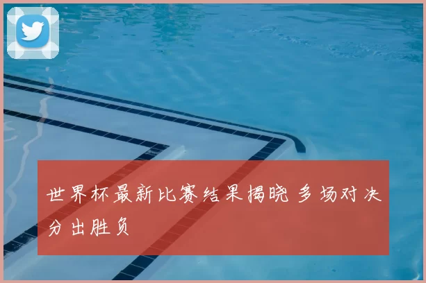 世界杯最新比赛结果揭晓 多场对决分出胜负