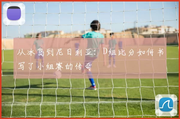 从冰岛到尼日利亚:D组比分如何书写了小组赛的传奇