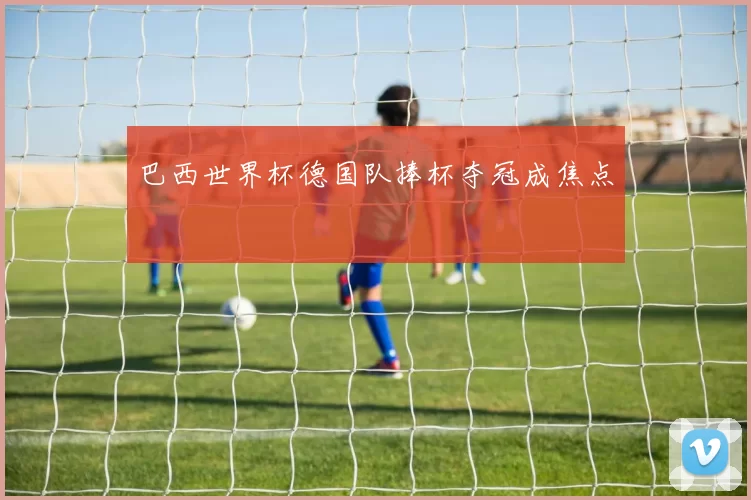 巴西世界杯德国队捧杯夺冠成焦点