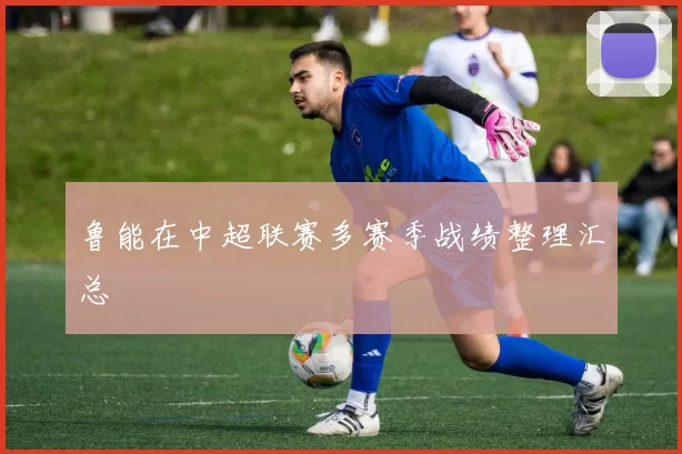 鲁能在中超联赛多赛季战绩整理汇总