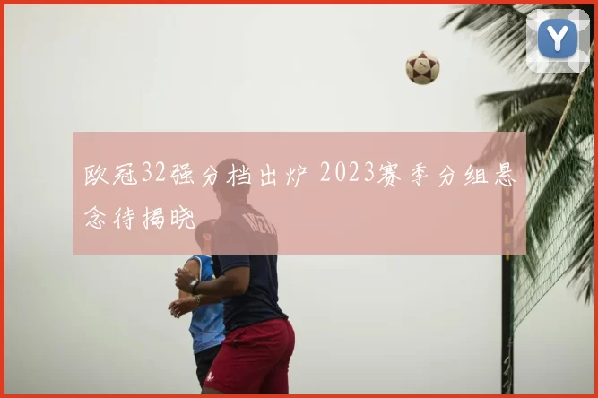 欧冠32强分档出炉 2023赛季分组悬念待揭晓