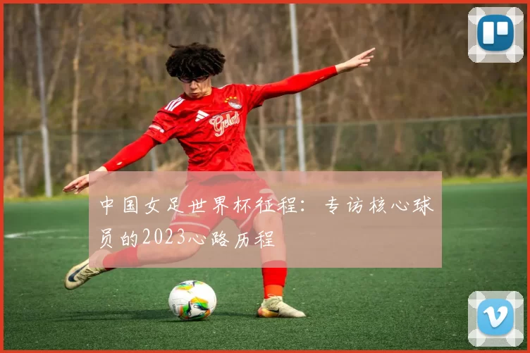 中国女足世界杯征程:专访核心球员的2023心路历程