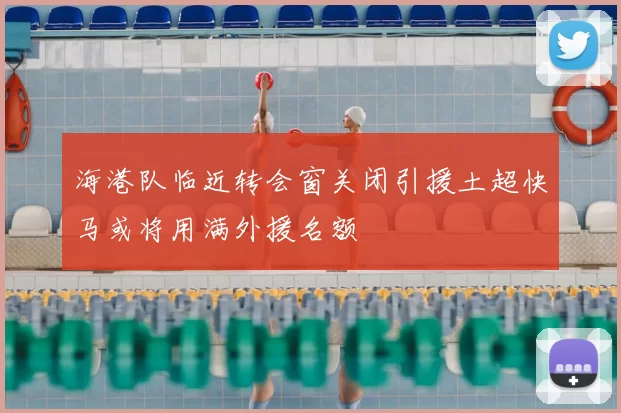 海港队临近转会窗关闭引援土超快马或将用满外援名额