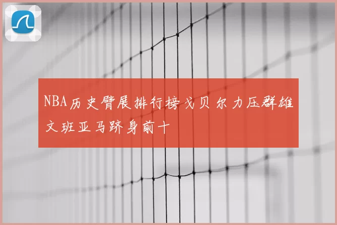NBA历史臂展排行榜戈贝尔力压群雄文班亚马跻身前十
